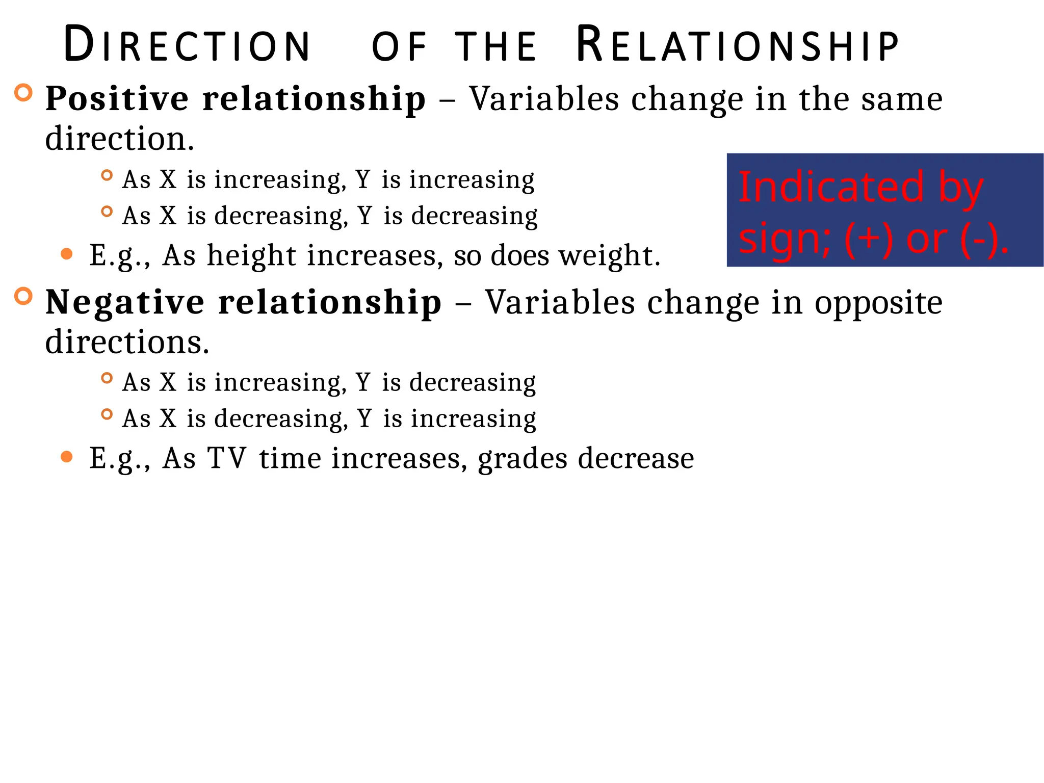 DIRECTION O F THE RELATIONSHIP
 Positive relationship – Variables change in the same
direction.
 As X is increasing, Y is increasing
 As X is decreasing, Y is decreasing
⚫ E.g., As height increases, so does weight.
 Negative relationship – Variables change in opposite
directions.
 As X is increasing, Y is decreasing
 As X is decreasing, Y is increasing
⚫ E.g., As TV time increases, grades decrease
Indicated by
sign; (+) or (-).
 