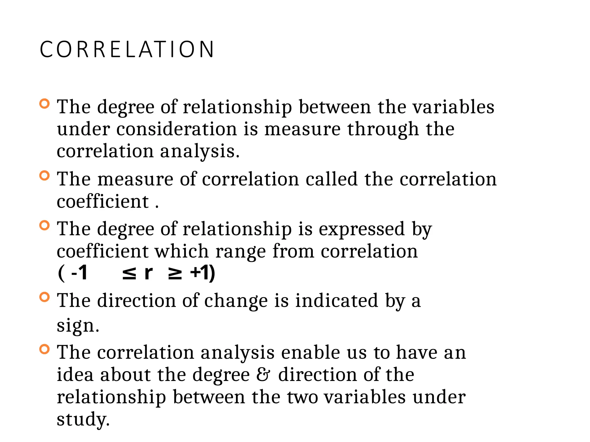 CORRELATION
 The degree of relationship between the variables
under consideration is measure through the
correlation analysis.
 The measure of correlation called the correlation
coefficient .
 The degree of relationship is expressed by
coefficient which range from correlation
( -1 ≤ r ≥ +1)
 The direction of change is indicated by a
sign.
 The correlation analysis enable us to have an
idea about the degree & direction of the
relationship between the two variables under
study.
 