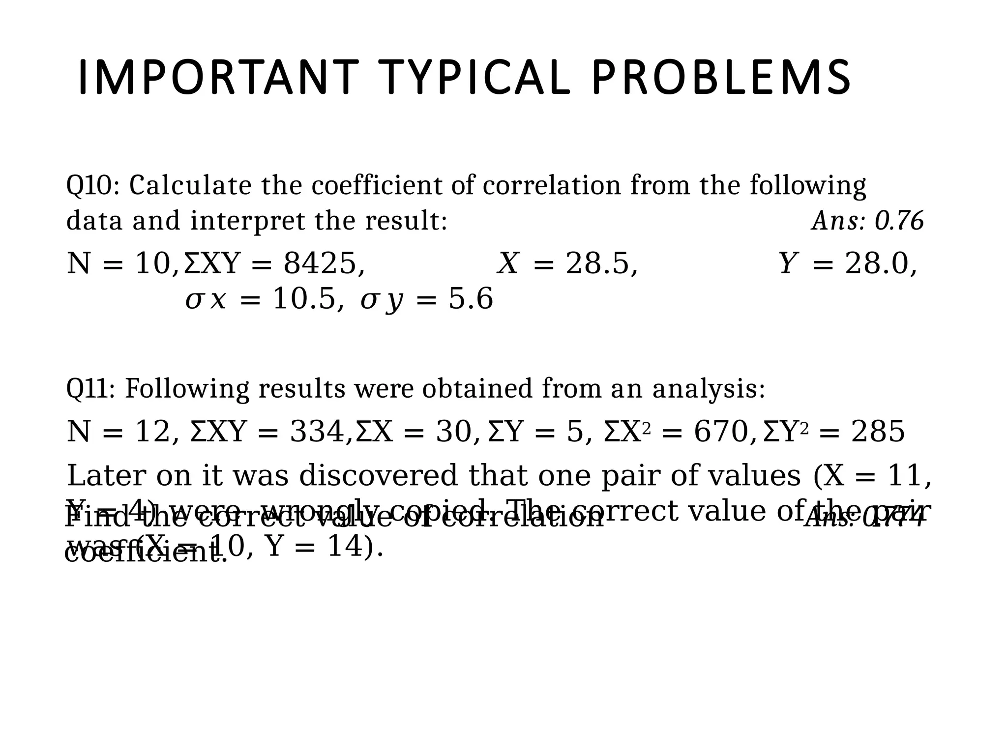 IMPORTANT TYPICAL PROBLEMS
Q10: Calculate the coefficient of correlation from the following
data and interpret the result: Ans: 0.76
N = 10, XY
Ʃ = 8425, 𝑋 = 28.5, 𝑌 = 28.0,
𝜎𝑥 = 10.5, 𝜎𝑦 = 5.6
Q11: Following results were obtained from an analysis:
N = 12, XY
Ʃ = 334, X
Ʃ = 30, Y
Ʃ = 5, X
Ʃ 2 = 670, Y
Ʃ 2 = 285
Later on it was discovered that one pair of values (X = 11,
Y = 4) were wrongly copied. The correct value of the pair
was (X = 10, Y = 14).
Find the correct value of correlation
coefficient.
Ans: 0.774
 