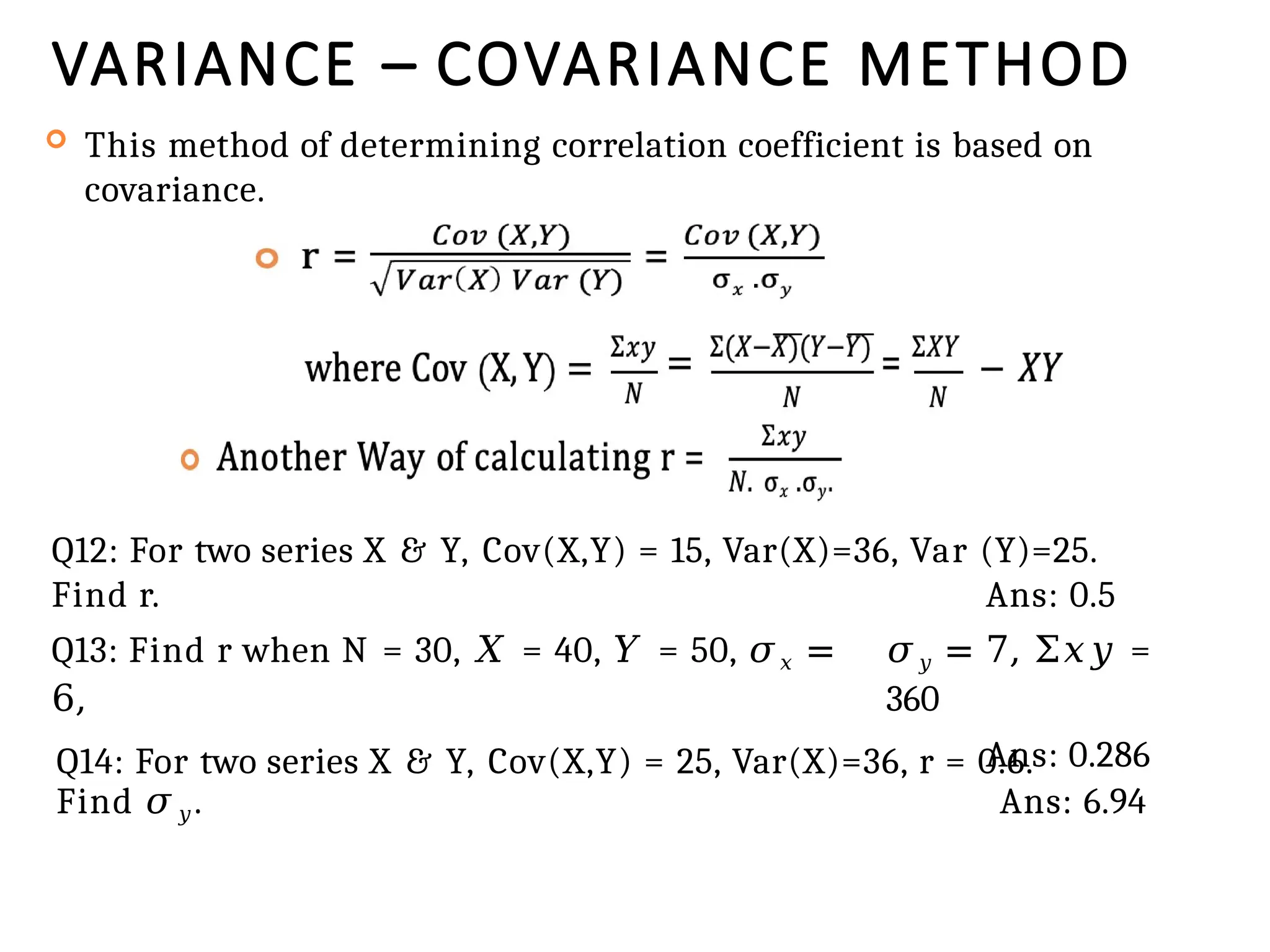 VARIANCE – COVARIANCE METHOD
 This method of determining correlation coefficient is based on
covariance.
Q12: For two series X & Y, Cov(X,Y) = 15, Var(X)=36, Var (Y)=25.
Find r.
Q13: Find r when N = 30, 𝑋 = 40, 𝑌 = 50, 𝜎𝑥 =
6,
Ans: 0.5
𝜎𝑦 = 7, Σ𝑥𝑦 =
360
Ans: 0.286
Q14: For two series X & Y, Cov(X,Y) = 25, Var(X)=36, r = 0.6.
Find 𝜎𝑦. Ans: 6.94
 