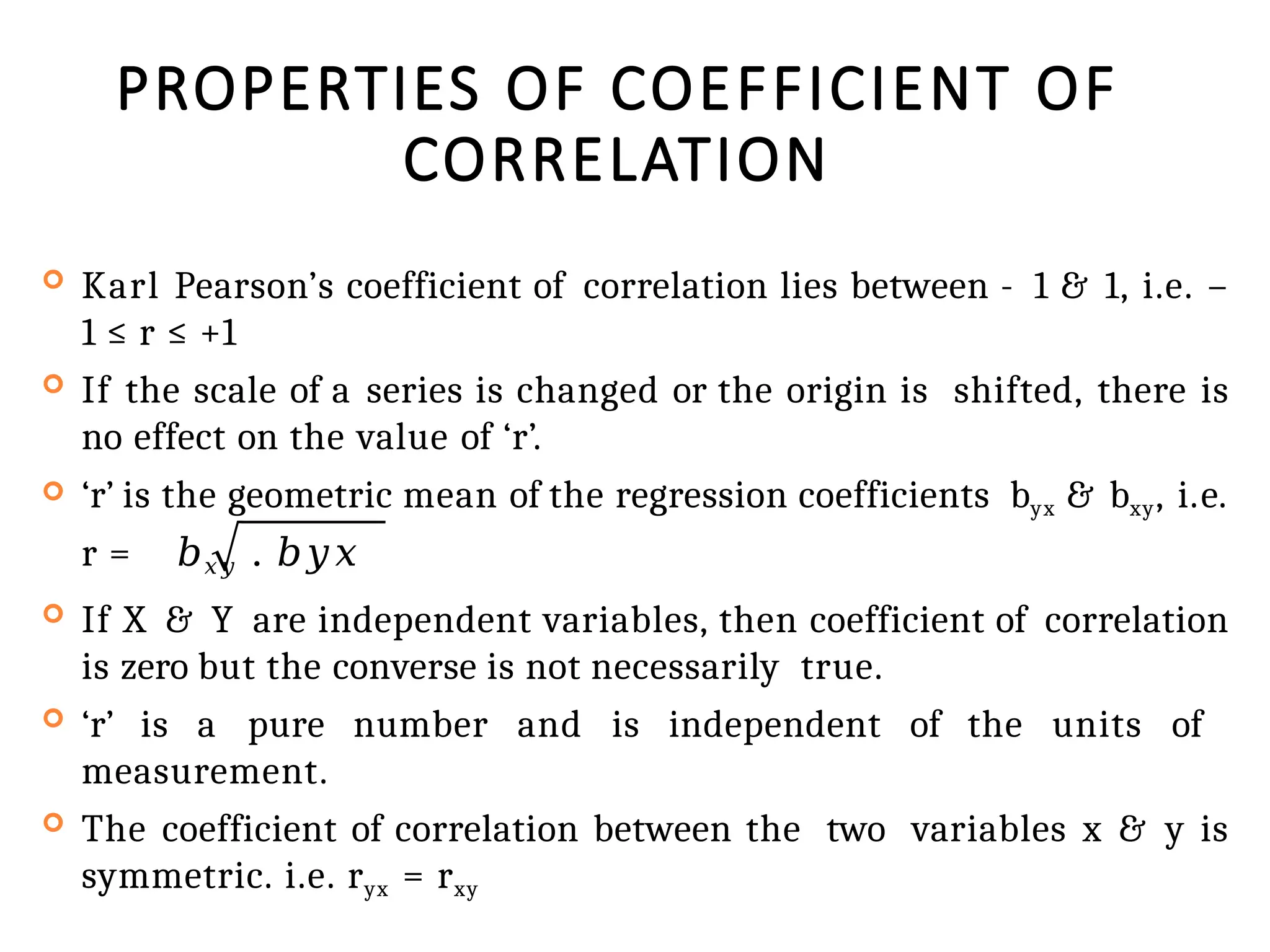 PROPERTIES OF COEFFICIENT OF
CORRELATION
 Karl Pearson’s coefficient of correlation lies between - 1 & 1, i.e. –
1 ≤ r ≤ +1
 If the scale of a series is changed or the origin is shifted, there is
no effect on the value of ‘r’.
 ‘r’ is the geometric mean of the regression coefficients byx & bxy, i.e.
r = 𝑏𝑥𝑦 . 𝑏𝑦𝑥
 If X & Y are independent variables, then coefficient of correlation
is zero but the converse is not necessarily true.
 ‘r’ is a pure number and is independent of the units of
measurement.
 The coefficient of correlation between the two variables x & y is
symmetric. i.e. ryx = rxy
 