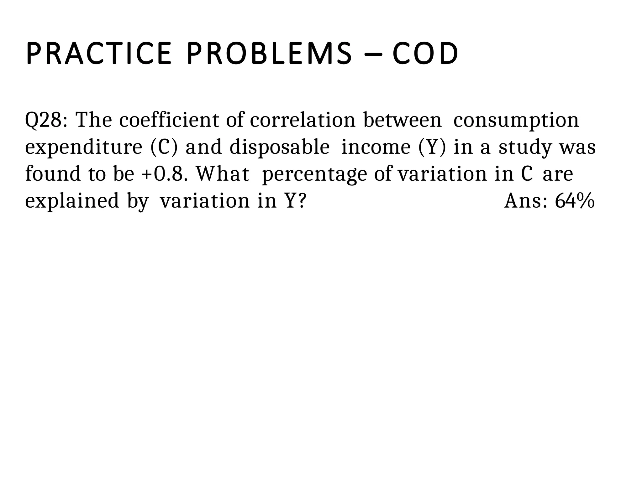 PRACTICE PROBLEMS – COD
Q28: The coefficient of correlation between consumption
expenditure (C) and disposable income (Y) in a study was
found to be +0.8. What percentage of variation in C are
explained by variation in Y? Ans: 64%
 