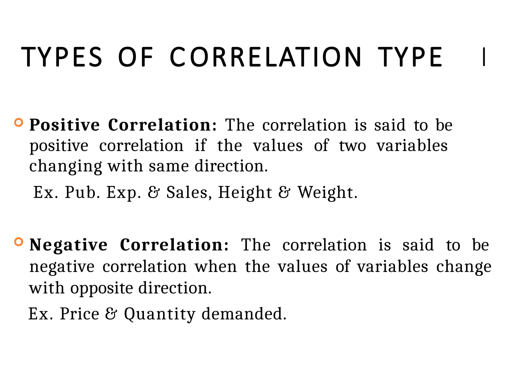 TYPES OF C ORRELATION TYPE I
 Positive Correlation: The correlation is said to be
positive correlation if the values of two variables
changing with same direction.
Ex. Pub. Exp. & Sales, Height & Weight.
 Negative Correlation: The correlation is said to be
negative correlation when the values of variables change
with opposite direction.
Ex. Price & Quantity demanded.
 
