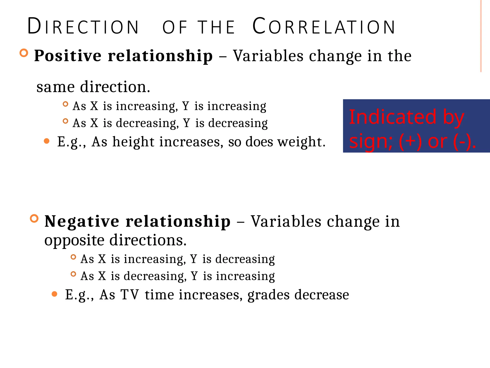 DIRECTION OF THE CORRELATION
 Positive relationship – Variables change in the
same direction.
 As X is increasing, Y is increasing
 As X is decreasing, Y is decreasing
⚫ E.g., As height increases, so does weight.
 Negative relationship – Variables change in
opposite directions.
 As X is increasing, Y is decreasing
 As X is decreasing, Y is increasing
⚫ E.g., As TV time increases, grades decrease
Indicated by
sign; (+) or (-).
 