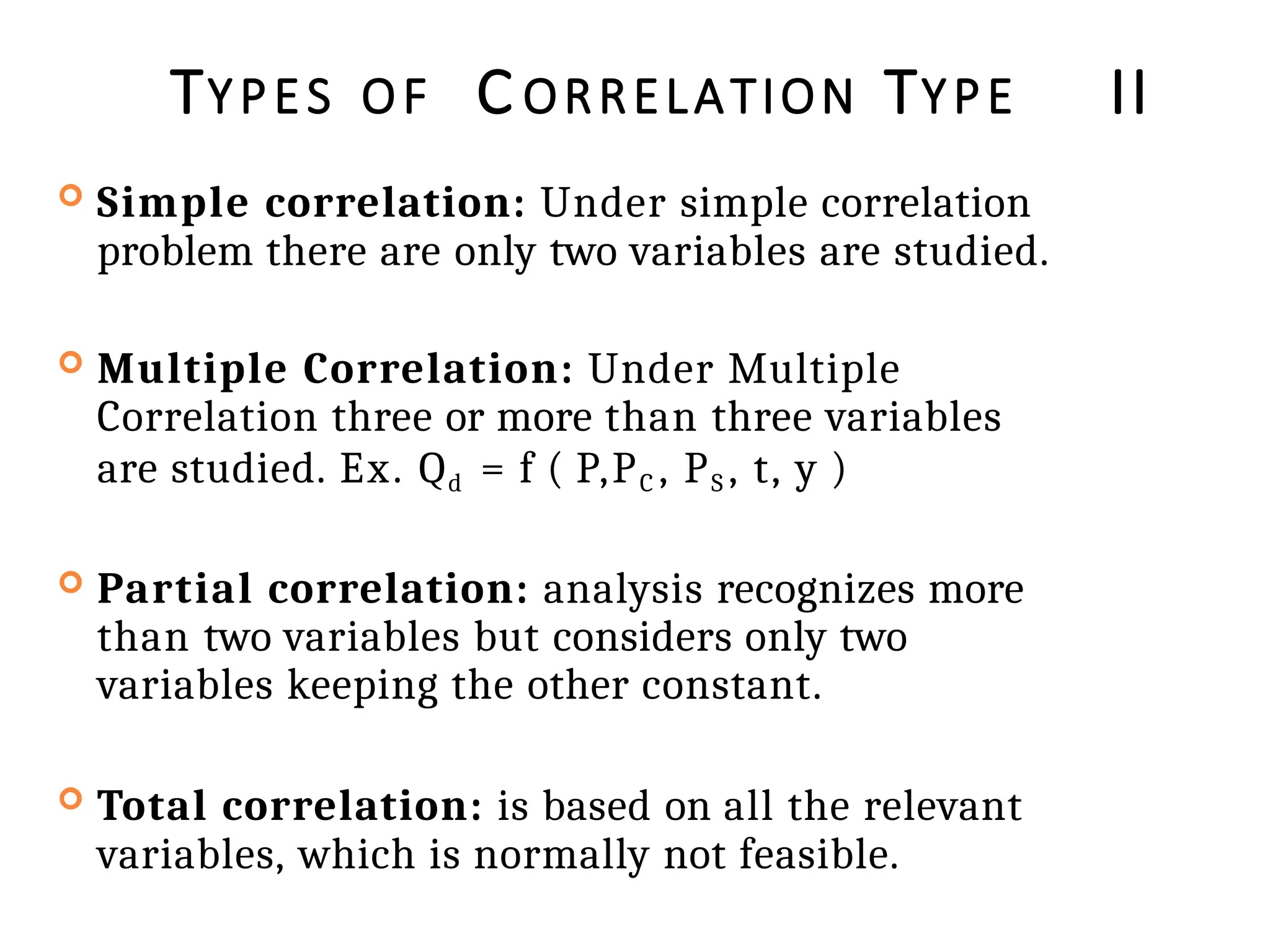 TYPES OF C ORRELATION TYPE II
 Simple correlation: Under simple correlation
problem there are only two variables are studied.
 Multiple Correlation: Under Multiple
Correlation three or more than three variables
are studied. Ex. Qd = f ( P,PC , PS , t, y )
 Partial correlation: analysis recognizes more
than two variables but considers only two
variables keeping the other constant.
 Total correlation: is based on all the relevant
variables, which is normally not feasible.
 
