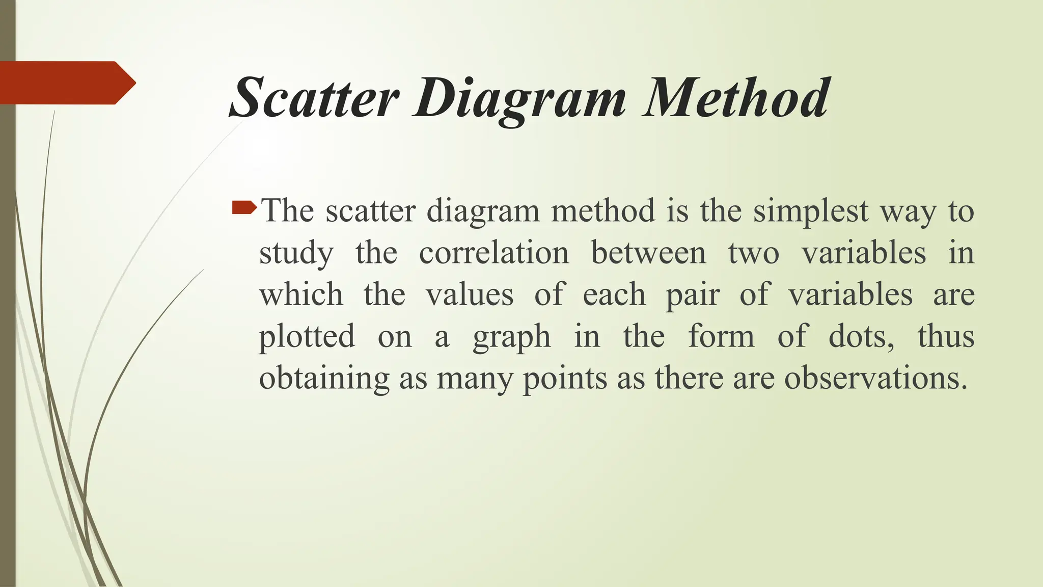 Scatter Diagram Method
The scatter diagram method is the simplest way to
study the correlation between two variables in
which the values ​
​
of each pair of variables are
plotted on a graph in the form of dots, thus
obtaining as many points as there are observations.
 