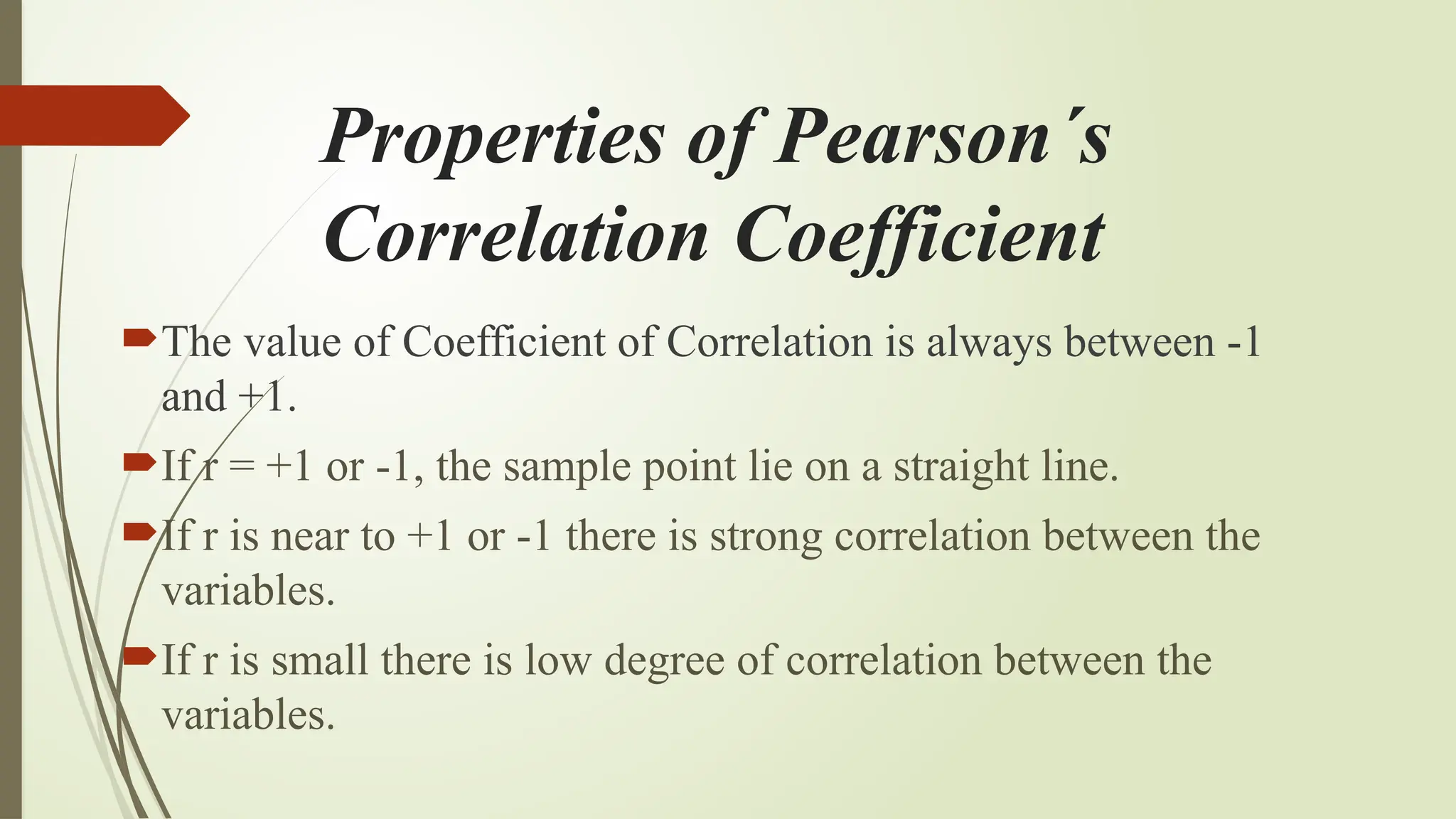 Properties of Pearson´s
Correlation Coefficient
The value of Coefficient of Correlation is always between -1
and +1.
If r = +1 or -1, the sample point lie on a straight line.
If r is near to +1 or -1 there is strong correlation between the
variables.
If r is small there is low degree of correlation between the
variables.
 