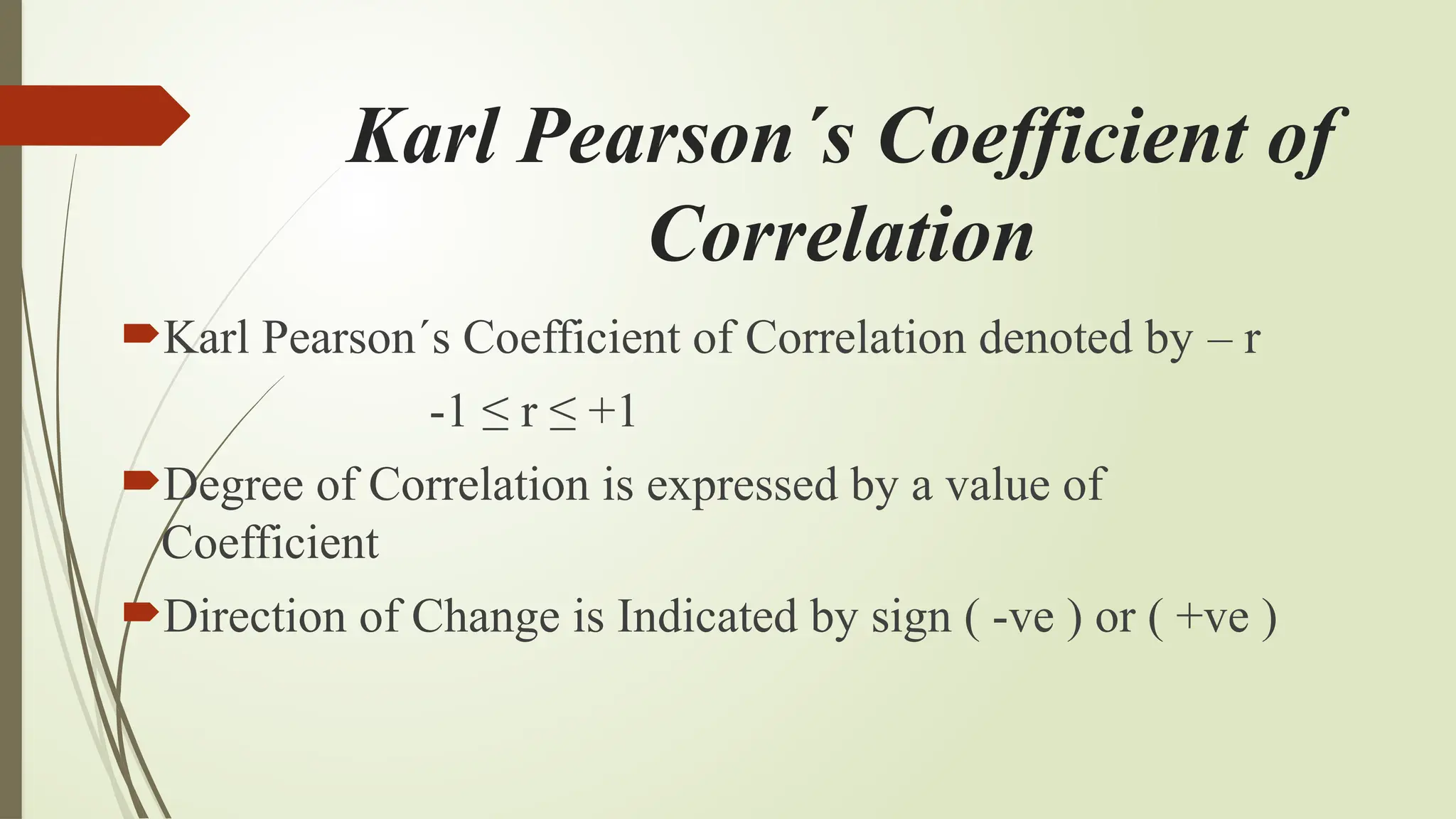 Karl Pearson´s Coefficient of
Correlation
Karl Pearson´s Coefficient of Correlation denoted by – r
-1 ≤ r ≤ +1
Degree of Correlation is expressed by a value of
Coefficient
Direction of Change is Indicated by sign ( -ve ) or ( +ve )
 