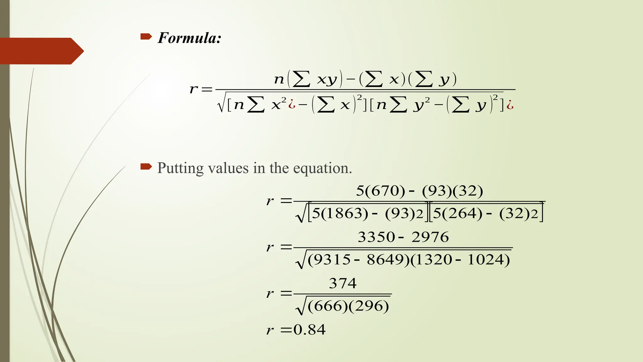  Formula:
 Putting values in the equation.
  
84
.
0
)
296
)(
666
(
374
)
1024
1320
)(
8649
9315
(
2976
3350
)
32
(
)
264
(
5
)
93
(
)
1863
(
5
)
32
)(
93
(
)
670
(
5
2
2










r
r
r
r
𝑟 =
𝑛 (∑ 𝑥𝑦 )−(∑ 𝑥)(∑ 𝑦 )
√[𝑛∑ 𝑥
2
¿− (∑ 𝑥 )
2
][𝑛∑ 𝑦
2
−(∑ 𝑦 )
2
]¿
 
