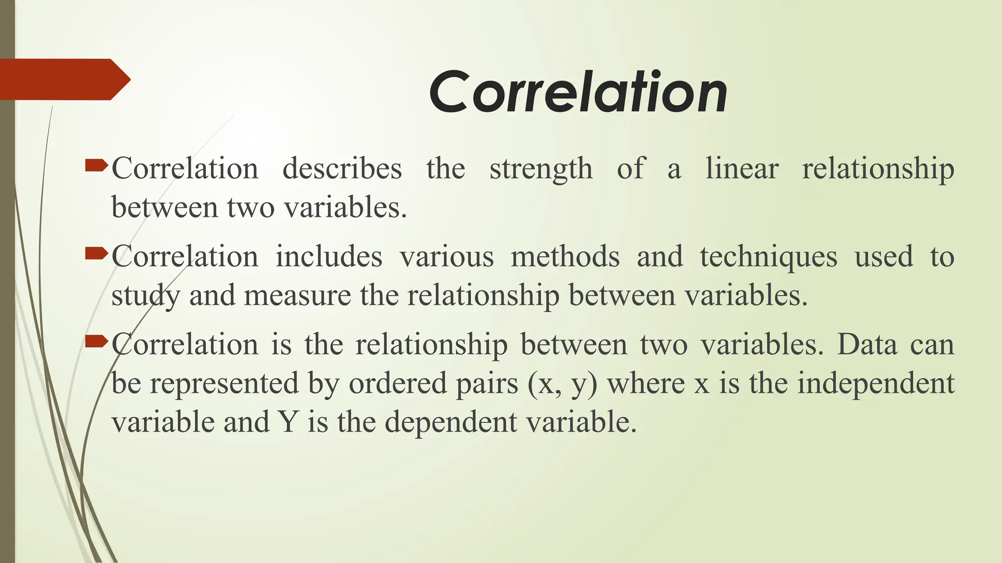 Correlation
Correlation describes the strength of a linear relationship
between two variables.
Correlation includes various methods and techniques used to
study and measure the relationship between variables.
Correlation is the relationship between two variables. Data can
be represented by ordered pairs (x, y) where x is the independent
variable and Y is the dependent variable.
 