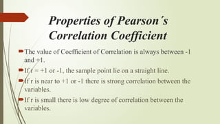 Properties of Pearson´s
Correlation Coefficient
The value of Coefficient of Correlation is always between -1
and +1.
If r = +1 or -1, the sample point lie on a straight line.
If r is near to +1 or -1 there is strong correlation between the
variables.
If r is small there is low degree of correlation between the
variables.
 