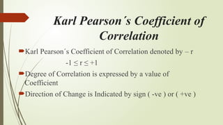 Karl Pearson´s Coefficient of
Correlation
Karl Pearson´s Coefficient of Correlation denoted by – r
-1 ≤ r ≤ +1
Degree of Correlation is expressed by a value of
Coefficient
Direction of Change is Indicated by sign ( -ve ) or ( +ve )
 