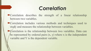 Correlation
Correlation describes the strength of a linear relationship
between two variables.
Correlation includes various methods and techniques used to
study and measure the relationship between variables.
Correlation is the relationship between two variables. Data can
be represented by ordered pairs (x, y) where x is the independent
variable and Y is the dependent variable.
 