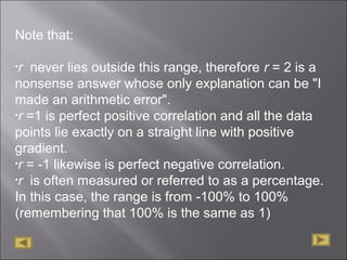 Note that:
•r never lies outside this range, therefore r = 2 is a
nonsense answer whose only explanation can be "I
made an arithmetic error".
•r =1 is perfect positive correlation and all the data
points lie exactly on a straight line with positive
gradient.
•r = -1 likewise is perfect negative correlation.
•r is often measured or referred to as a percentage.
In this case, the range is from -100% to 100%
(remembering that 100% is the same as 1)
 