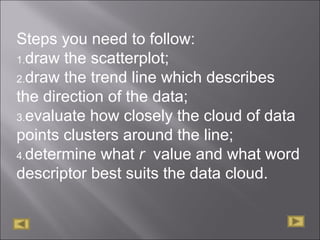 Steps you need to follow:
1.draw the scatterplot;
2.draw the trend line which describes
the direction of the data;
3.evaluate how closely the cloud of data
points clusters around the line;
4.determine what r value and what word
descriptor best suits the data cloud.
 