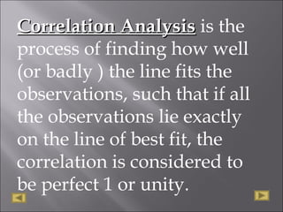 Correlation AnalysisCorrelation Analysis is the
process of finding how well
(or badly ) the line fits the
observations, such that if all
the observations lie exactly
on the line of best fit, the
correlation is considered to
be perfect 1 or unity.
 