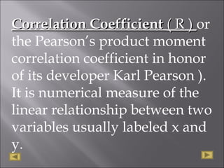 Correlation CoefficientCorrelation Coefficient ( R )( R ) or
the Pearson’s product moment
correlation coefficient in honor
of its developer Karl Pearson ).
It is numerical measure of the
linear relationship between two
variables usually labeled x and
y.
 