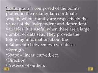ScattergramScattergram is composed of the points
plotted in the rectangular coordinate
system, where x and y are respectively the
values of the independent and dependent
variables. It is useful when there are a large
number of data sets. They provide the
following information about the
relationship between two variables:
•Strength
•Shape – linear, curved, etc.
•Direction
•Presence of outliers
 