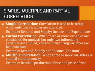 SIMPLE, MULTIPLE AND PARTIAL
CORRELATION
▣ Simple Correlation: Correlation is said to be simple
when only two variables are analyzed.
Example: Demand and Supply; Income and Expenditure
▣ Partial Correlation: When three or more variables are
considered for analysis but only two influencing
variables are studied, and rest influencing variables are
kept constant.
Example: Demand, Supply and Income (Constant)
▣ Multiple Correlation: When three or more variables are
studied simultaneously.
Example: Rainfall, production of rice and price of rice
 