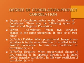 ▣ Degree of Correlation refers to the Coefficient of
Correlation. There may be following types of
Positive and Negative Correlation:
▣ Perfect Correlation: When two variables
change in the same proportion. It may be of two
kinds:
▣ (a)Perfect Positive: When proportional change in two
variables is in the same direction, it is called Perfect
Positive Correlation. In this case, coefficient of
correlation (r) = +1
▣ (b)Perfect Negative: When proportional change in
two variables is in opposite direction, it is called
perfect negative correlation. In this case, coefficient of
correlation (r) = -1
 