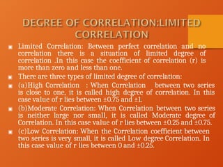 ▣ Limited Correlation: Between perfect correlation and no
correlation there is a situation of limited degree of
correlation .In this case the coefficient of correlation (r) is
more than zero and less than one.
▣ There are three types of limited degree of correlation:
▣ (a)High Correlation : When Correlation between two series
is close to one, it is called high degree of correlation. In this
case value of r lies between ±0.75 and ±1.
▣ (b)Moderate Correlation: When Correlation between two series
is neither large nor small, it is called Moderate degree of
Correlation. In this case value of r lies between ±0.25 and ±0.75.
▣ (c)Low Correlation: When the Correlation coefficient between
two series is very small, it is called Low degree Correlation. In
this case value of r lies between 0 and ±0.25.
 
