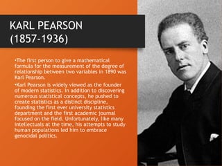 •The first person to give a mathematical
formula for the measurement of the degree of
relationship between two variables in 1890 was
Karl Pearson.
•Karl Pearson is widely viewed as the founder
of modern statistics. In addition to discovering
numerous statistical concepts, he pushed to
create statistics as a distinct discipline,
founding the first ever university statistics
department and the first academic journal
focused on the field. Unfortunately, like many
intellectuals at the time, his attempts to study
human populations led him to embrace
genocidal politics.
KARL PEARSON
(1857-1936)
 