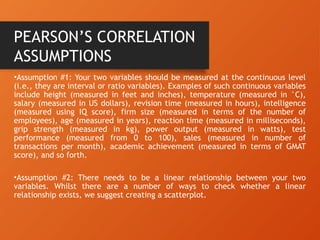 •Assumption #1: Your two variables should be measured at the continuous level
(i.e., they are interval or ratio variables). Examples of such continuous variables
include height (measured in feet and inches), temperature (measured in °C),
salary (measured in US dollars), revision time (measured in hours), intelligence
(measured using IQ score), firm size (measured in terms of the number of
employees), age (measured in years), reaction time (measured in milliseconds),
grip strength (measured in kg), power output (measured in watts), test
performance (measured from 0 to 100), sales (measured in number of
transactions per month), academic achievement (measured in terms of GMAT
score), and so forth.
•Assumption #2: There needs to be a linear relationship between your two
variables. Whilst there are a number of ways to check whether a linear
relationship exists, we suggest creating a scatterplot.
PEARSON’S CORRELATION
ASSUMPTIONS
 