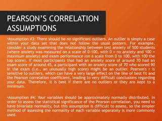 •Assumption #3: There should be no significant outliers. An outlier is simply a case
within your data set that does not follow the usual pattern. For example,
consider a study examining the relationship between test anxiety of 500 students
(where anxiety was measured on a scale of 0-100, with 0 = no anxiety and 100 =
maximum anxiety) and exam performance (on a scale from 0 to 100, with 100 the
top score). If most participants that had an anxiety score of around 70 had an
exam score of around 45, a participant with an anxiety score of 70 who scored 90
in the exam (i.e., an unusually high score) might be an outlier. Pearson's r is
sensitive to outliers, which can have a very large effect on the line of best fit and
the Pearson correlation coefficient, leading to very difficult conclusions regarding
your data. Therefore, it is best if there are no outliers or they are kept to a
minimum.
•Assumption #4: Your variables should be approximately normally distributed. In
order to assess the statistical significance of the Pearson correlation, you need to
have bivariate normality, but this assumption is difficult to assess, so the simpler
method of assessing the normality of each variable separately is more commonly
used.
PEARSON’S CORRELATION
ASSUMPTIONS
 