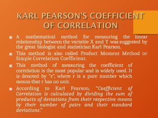 ▣ A mathematical method for measuring the linear
relationship between the variable X and Y was suggested by
the great biologist and statistician Karl Pearson.
▣ This method is also called Product Moment Method or
Simple Correlation Coefficient.
▣ This method of measuring the coefficient of
correlation is the most popular and is widely used. It
is denoted by “r”, where r is a pure number which
means that r has no unit.
▣ According to Karl Pearson, “Coefficient of
Correlation is calculated by dividing the sum of
products of deviations from their respective means
by their number of pairs and their standard
deviations.”
 