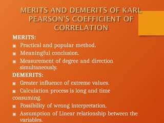 MERITS:
▣ Practical and popular method.
▣ Meaningful conclusion.
▣ Measurement of degree and direction
simultaneously.
DEMERITS:
▣ Greater influence of extreme values.
▣ Calculation process is long and time
consuming.
▣ Possibility of wrong interpretation.
▣ Assumption of Linear relationship between the
variables.
 