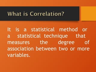 It is a statistical method or
a statistical technique that
measures the degree of
association between two or more
variables.
 