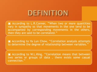 ▣ According to L.R.Conner, ’’When two or more quantities
vary in sympathy so that movements in the one tend to be
accompanied by corresponding movements in the others,
then they are said to be correlated.’’
▣ According to Ya Lun Chow, ’’Correlation analysis attempts
to determine the degree of relationship between variables.’’
▣ According to W.L.King, ’’Correlation means that between
two series or groups of data , there exists some casual
connection.’’
 