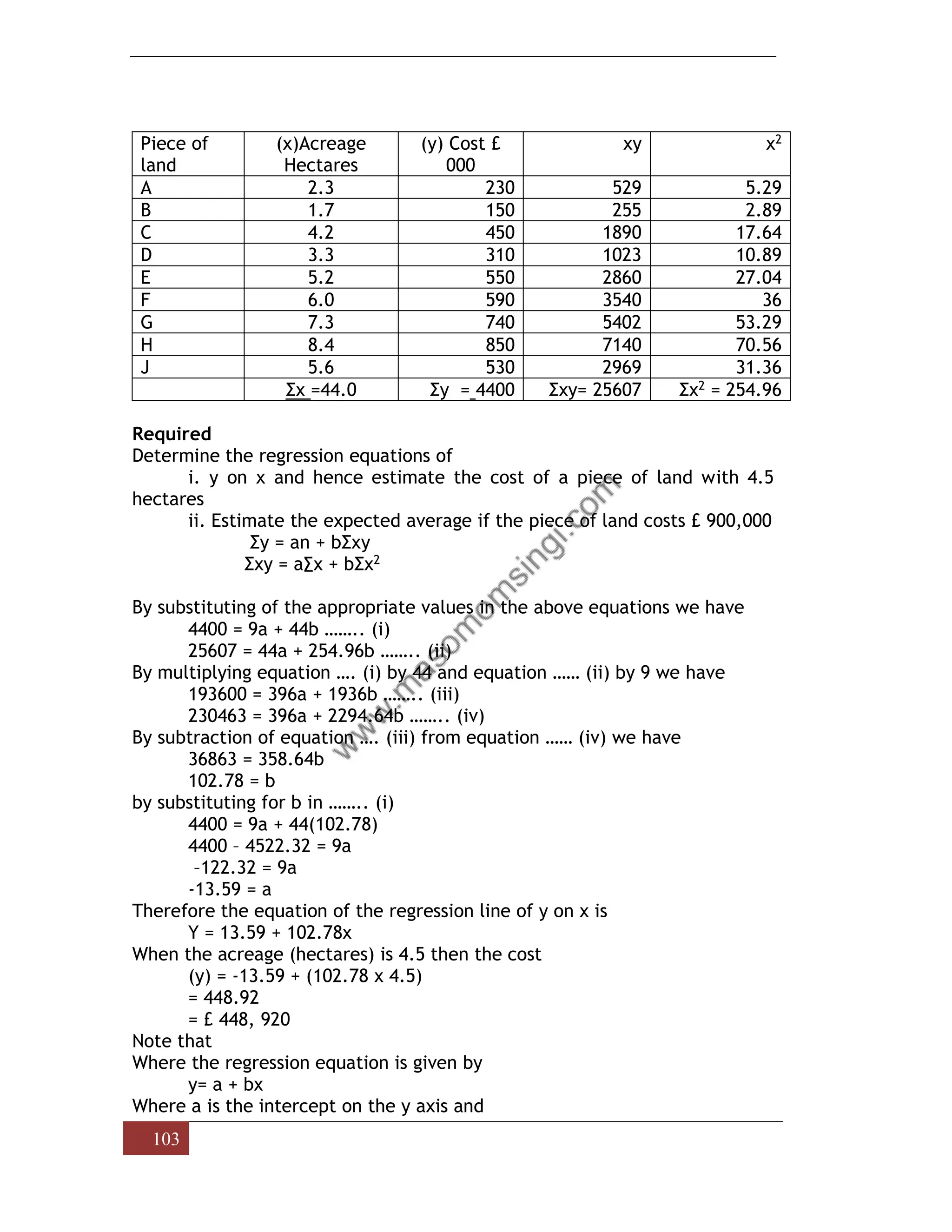 103
Piece of
land
(x)Acreage
Hectares
(y) Cost £
000
xy x2
A 2.3 230 529 5.29
B 1.7 150 255 2.89
C 4.2 450 1890 17.64
D 3.3 310 1023 10.89
E 5.2 550 2860 27.04
F 6.0 590 3540 36
G 7.3 740 5402 53.29
H 8.4 850 7140 70.56
J 5.6 530 2969 31.36
Σx =44.0 Σy = 4400 Σxy= 25607 Σx2 = 254.96
Required
Determine the regression equations of
i. y on x and hence estimate the cost of a piece of land with 4.5
hectares
ii. Estimate the expected average if the piece of land costs £ 900,000
Σy = an + bΣxy
Σxy = a∑x + bΣx2
By substituting of the appropriate values in the above equations we have
4400 = 9a + 44b …….. (i)
25607 = 44a + 254.96b …….. (ii)
By multiplying equation …. (i) by 44 and equation …… (ii) by 9 we have
193600 = 396a + 1936b …….. (iii)
230463 = 396a + 2294.64b …….. (iv)
By subtraction of equation …. (iii) from equation …… (iv) we have
36863 = 358.64b
102.78 = b
by substituting for b in …….. (i)
4400 = 9a + 44(102.78)
4400 – 4522.32 = 9a
–122.32 = 9a
-13.59 = a
Therefore the equation of the regression line of y on x is
Y = 13.59 + 102.78x
When the acreage (hectares) is 4.5 then the cost
(y) = -13.59 + (102.78 x 4.5)
= 448.92
= £ 448, 920
Note that
Where the regression equation is given by
y= a + bx
Where a is the intercept on the y axis and
 