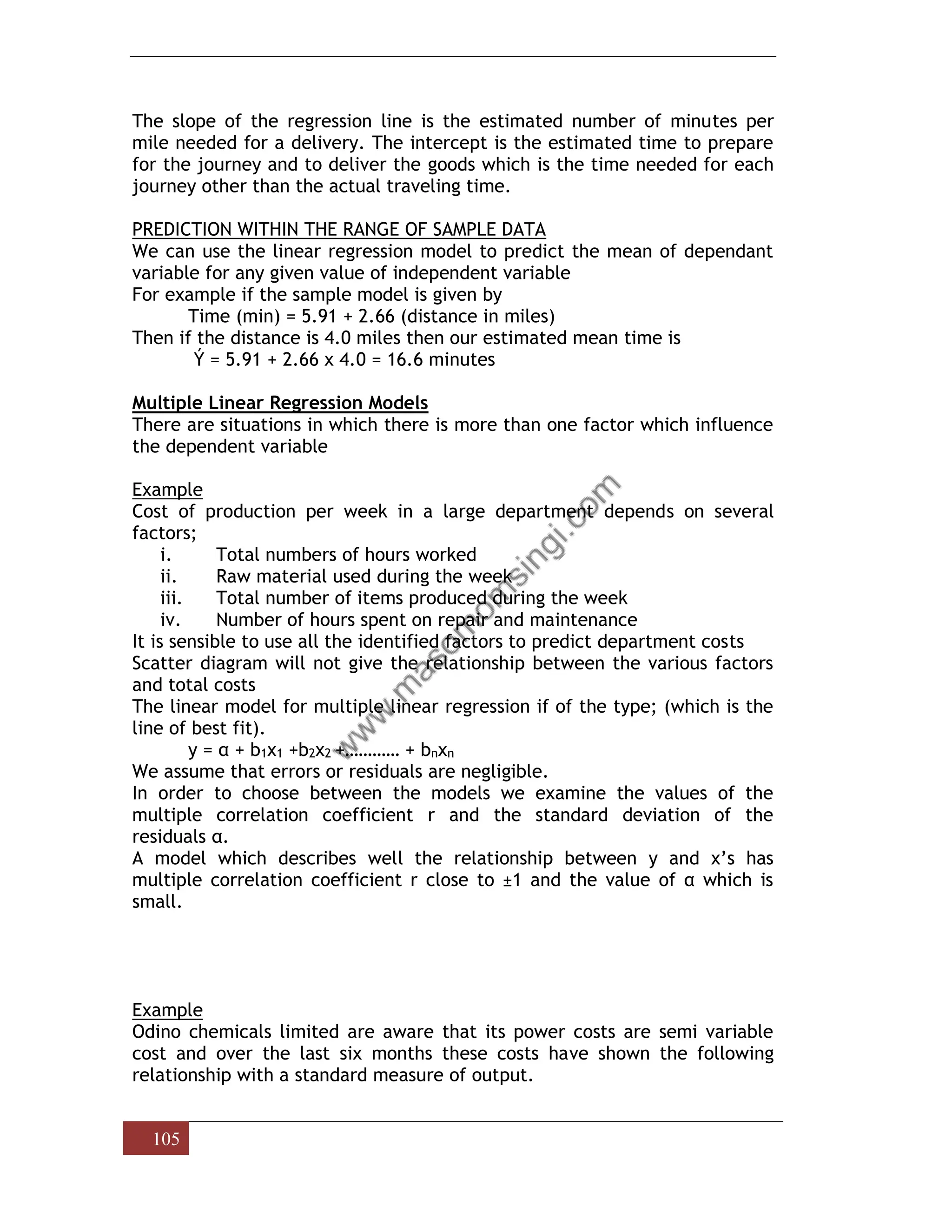 105
The slope of the regression line is the estimated number of minutes per
mile needed for a delivery. The intercept is the estimated time to prepare
for the journey and to deliver the goods which is the time needed for each
journey other than the actual traveling time.
PREDICTION WITHIN THE RANGE OF SAMPLE DATA
We can use the linear regression model to predict the mean of dependant
variable for any given value of independent variable
For example if the sample model is given by
Time (min) = 5.91 + 2.66 (distance in miles)
Then if the distance is 4.0 miles then our estimated mean time is
Ý = 5.91 + 2.66 x 4.0 = 16.6 minutes
Multiple Linear Regression Models
There are situations in which there is more than one factor which influence
the dependent variable
Example
Cost of production per week in a large department depends on several
factors;
i. Total numbers of hours worked
ii. Raw material used during the week
iii. Total number of items produced during the week
iv. Number of hours spent on repair and maintenance
It is sensible to use all the identified factors to predict department costs
Scatter diagram will not give the relationship between the various factors
and total costs
The linear model for multiple linear regression if of the type; (which is the
line of best fit).
y = α + b1x1 +b2x2 +………… + bnxn
We assume that errors or residuals are negligible.
In order to choose between the models we examine the values of the
multiple correlation coefficient r and the standard deviation of the
residuals α.
A model which describes well the relationship between y and x’s has
multiple correlation coefficient r close to ±1 and the value of α which is
small.
Example
Odino chemicals limited are aware that its power costs are semi variable
cost and over the last six months these costs have shown the following
relationship with a standard measure of output.
 