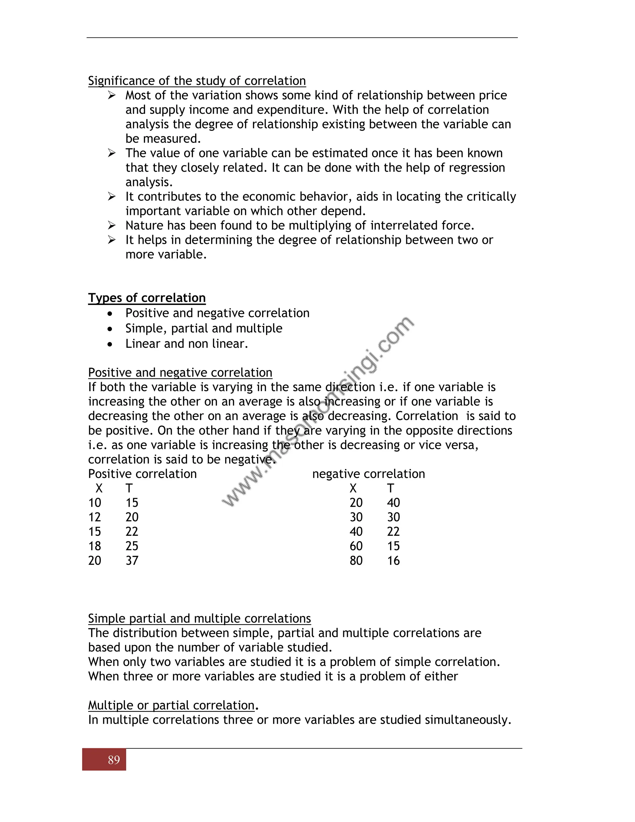 89
Significance of the study of correlation
➢ Most of the variation shows some kind of relationship between price
and supply income and expenditure. With the help of correlation
analysis the degree of relationship existing between the variable can
be measured.
➢ The value of one variable can be estimated once it has been known
that they closely related. It can be done with the help of regression
analysis.
➢ It contributes to the economic behavior, aids in locating the critically
important variable on which other depend.
➢ Nature has been found to be multiplying of interrelated force.
➢ It helps in determining the degree of relationship between two or
more variable.
Types of correlation
• Positive and negative correlation
• Simple, partial and multiple
• Linear and non linear.
Positive and negative correlation
If both the variable is varying in the same direction i.e. if one variable is
increasing the other on an average is also increasing or if one variable is
decreasing the other on an average is also decreasing. Correlation is said to
be positive. On the other hand if they are varying in the opposite directions
i.e. as one variable is increasing the other is decreasing or vice versa,
correlation is said to be negative.
Positive correlation negative correlation
X T X T
10 15 20 40
12 20 30 30
15 22 40 22
18 25 60 15
20 37 80 16
Simple partial and multiple correlations
The distribution between simple, partial and multiple correlations are
based upon the number of variable studied.
When only two variables are studied it is a problem of simple correlation.
When three or more variables are studied it is a problem of either
Multiple or partial correlation.
In multiple correlations three or more variables are studied simultaneously.
 