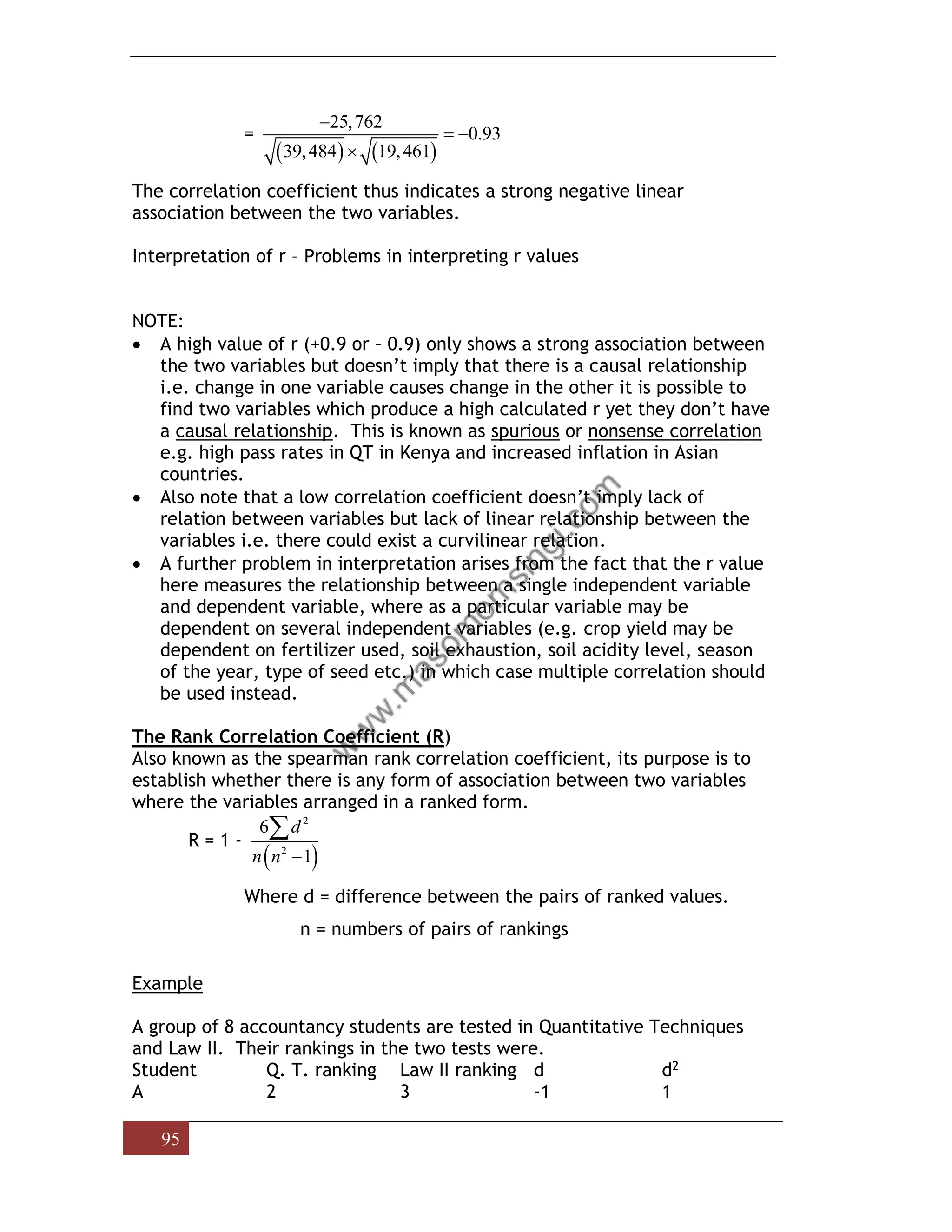 95
=
( ) ( )
25,762
0.93
39,484 19,461
−
= −

The correlation coefficient thus indicates a strong negative linear
association between the two variables.
Interpretation of r – Problems in interpreting r values
NOTE:
• A high value of r (+0.9 or – 0.9) only shows a strong association between
the two variables but doesn’t imply that there is a causal relationship
i.e. change in one variable causes change in the other it is possible to
find two variables which produce a high calculated r yet they don’t have
a causal relationship. This is known as spurious or nonsense correlation
e.g. high pass rates in QT in Kenya and increased inflation in Asian
countries.
• Also note that a low correlation coefficient doesn’t imply lack of
relation between variables but lack of linear relationship between the
variables i.e. there could exist a curvilinear relation.
• A further problem in interpretation arises from the fact that the r value
here measures the relationship between a single independent variable
and dependent variable, where as a particular variable may be
dependent on several independent variables (e.g. crop yield may be
dependent on fertilizer used, soil exhaustion, soil acidity level, season
of the year, type of seed etc.) in which case multiple correlation should
be used instead.
The Rank Correlation Coefficient (R)
Also known as the spearman rank correlation coefficient, its purpose is to
establish whether there is any form of association between two variables
where the variables arranged in a ranked form.
R = 1 -
( )
2
2
6
1
d
n n −

Where d = difference between the pairs of ranked values.
n = numbers of pairs of rankings
Example
A group of 8 accountancy students are tested in Quantitative Techniques
and Law II. Their rankings in the two tests were.
Student Q. T. ranking Law II ranking d d2
A 2 3 -1 1
 