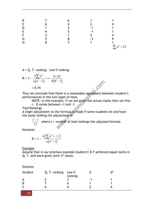 96
B 7 6 1 1
C 6 4 2 4
D 1 2 -1 1
E 4 5 -1 1
F 3 1 2 4
G 5 8 -3 9
H 8 7 1 1
2
22
d =

d = Q. T. ranking – Law II ranking
R = 1 -
( ) ( )
2
2 2
6 6 22
1
1 8 8 1
d
n n

= −
− −

= 0.74
Thus we conclude that there is a reasonable agreement between student’s
performances in the two types of tests.
NOTE: in this example, if we are given the actual marks then we find
r. R varies between +1 and -1.
Tied Rankings
A slight adjustment to the formula is made if some students tie and have
the same ranking the adjustment is
3
12
t t
−
where t = number of tied rankings the adjusted formula
becomes
R = 1 -
( )
( )
3
2
12
2
6
1
t t
d
n n
−
+
−

Example
Assume that in our previous example student E & F achieved equal marks in
Q. T. and were given joint 3rd place.
Solution
Student Q. T. ranking Law II
ranking
d d2
A 2 3 -1 1
B 7 6 1 1
C 6 4 2 4
 
