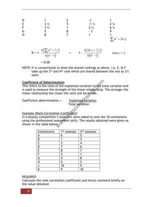 97
D 1 2 -1 1
E 3 ½ 5 -1 ½ 2 ¼
F 3 ½ 1 2 ½ 6 ¼
G 5 8 - 3 9
H 8 7 1 1
2 1
2
26
d =

R = 1-
( )
( )
3
2
12
2
6
1
t t
d
n n
−
+
−
 = 1 -
( )
( )
3
2 2
1
2 12
2
6 26
since 2
8 8 1
t
−
+
=
−
= 0.68
NOTE: It is conventional to show the shared rankings as above, i.e. E, & F
take up the 3rd and 4th rank which are shared between the two as 3½
each.
Coefficient of Determination
This refers to the ratio of the explained variation to the total variation and
is used to measure the strength of the linear relationship. The stronger the
linear relationship the closer the ratio will be to one.
Coefficient determination = Explained variation
Total variation
Example (Rank Correlation Coefficient)
In a beauty competition 2 assessors were asked to rank the 10 contestants
using the professional assessment skills. The results obtained were given as
shown in the table below
Contestants 1st assessor 2nd assessor
A 6 5
B 1 3
C 3 4
D 7 6
E 8 7
F 2 1
G 4 8
H 5 2
J 10 9
K 9 10
REQUIRED
Calculate the rank correlation coefficient and hence comment briefly on
the value obtained
 