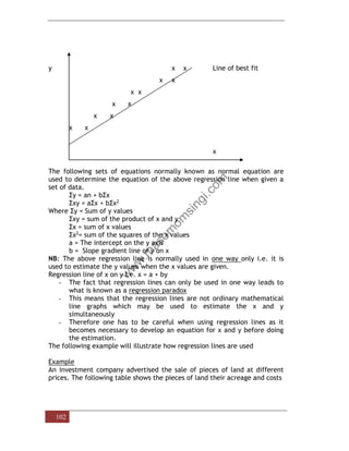 102
y x x Line of best fit
x x
x x
x x
x x
x x
x
The following sets of equations normally known as normal equation are
used to determine the equation of the above regression line when given a
set of data.
Σy = an + bΣx
Σxy = aΣx + bΣx2
Where Σy = Sum of y values
Σxy = sum of the product of x and y
Σx = sum of x values
Σx2= sum of the squares of the x values
a = The intercept on the y axis
b = Slope gradient line of y on x
NB: The above regression line is normally used in one way only i.e. it is
used to estimate the y values when the x values are given.
Regression line of x on y i.e. x = a + by
- The fact that regression lines can only be used in one way leads to
what is known as a regression paradox
- This means that the regression lines are not ordinary mathematical
line graphs which may be used to estimate the x and y
simultaneously
- Therefore one has to be careful when using regression lines as it
becomes necessary to develop an equation for x and y before doing
the estimation.
The following example will illustrate how regression lines are used
Example
An investment company advertised the sale of pieces of land at different
prices. The following table shows the pieces of land their acreage and costs
 