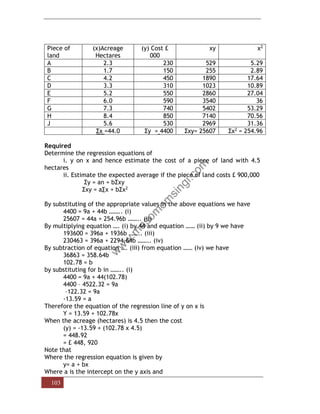 103
Piece of
land
(x)Acreage
Hectares
(y) Cost £
000
xy x2
A 2.3 230 529 5.29
B 1.7 150 255 2.89
C 4.2 450 1890 17.64
D 3.3 310 1023 10.89
E 5.2 550 2860 27.04
F 6.0 590 3540 36
G 7.3 740 5402 53.29
H 8.4 850 7140 70.56
J 5.6 530 2969 31.36
Σx =44.0 Σy = 4400 Σxy= 25607 Σx2 = 254.96
Required
Determine the regression equations of
i. y on x and hence estimate the cost of a piece of land with 4.5
hectares
ii. Estimate the expected average if the piece of land costs £ 900,000
Σy = an + bΣxy
Σxy = a∑x + bΣx2
By substituting of the appropriate values in the above equations we have
4400 = 9a + 44b …….. (i)
25607 = 44a + 254.96b …….. (ii)
By multiplying equation …. (i) by 44 and equation …… (ii) by 9 we have
193600 = 396a + 1936b …….. (iii)
230463 = 396a + 2294.64b …….. (iv)
By subtraction of equation …. (iii) from equation …… (iv) we have
36863 = 358.64b
102.78 = b
by substituting for b in …….. (i)
4400 = 9a + 44(102.78)
4400 – 4522.32 = 9a
–122.32 = 9a
-13.59 = a
Therefore the equation of the regression line of y on x is
Y = 13.59 + 102.78x
When the acreage (hectares) is 4.5 then the cost
(y) = -13.59 + (102.78 x 4.5)
= 448.92
= £ 448, 920
Note that
Where the regression equation is given by
y= a + bx
Where a is the intercept on the y axis and
 