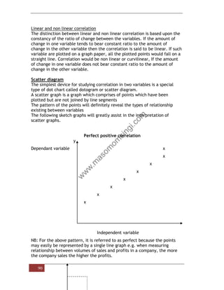 90
Linear and non linear correlation
The distinction between linear and non linear correlation is based upon the
constancy of the ratio of change between the variables. If the amount of
change in one variable tends to bear constant ratio to the amount of
change in the other variable then the correlation is said to be linear. If such
variable are plotted on a graph paper, all the plotted points would fall on a
straight line. Correlation would be non linear or curvilinear, If the amount
of change in one variable does not bear constant ratio to the amount of
change in the other variable.
Scatter diagram
The simplest device for studying correlation in two variables is a special
type of dot chart called dotogram or scatter diagram.
A scatter graph is a graph which comprises of points which have been
plotted but are not joined by line segments
The pattern of the points will definitely reveal the types of relationship
existing between variables
The following sketch graphs will greatly assist in the interpretation of
scatter graphs.
Perfect positive correlation
y
Dependant variable x
x
x
x
x
x
x
x
Independent variable
NB: For the above pattern, it is referred to as perfect because the points
may easily be represented by a single line graph e.g. when measuring
relationship between volumes of sales and profits in a company, the more
the company sales the higher the profits.
 