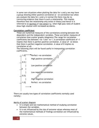 93
in some rare situations when plotting the data for x and y we may have
a group showing either positive correlation or –ve correlation but when
you analyze the data for x and y in normal life there may be no
convincing evidence that there is such a relationship. This implies
therefore that the relationship only exists in theory and hence it is
referred to as spurious or non sense e.g. when high pass rates of student
show high relation with increased accidents.
Correlation coefficient
These are numerical measures of the correlations existing between the
dependent and the independent variables. These are better measures of
correlation than scatter graphs (diagrams).The range for correlation
coefficients lies between +ve 1 and –ve 1. A correlation coefficient of +1
implies that there is perfect positive correlation. A value of –ve shows
that there is perfect negative correlation. A value of 0 implies no
correlation at all.
The following chart will be found useful in interpreting correlation
coefficients.
__ 1.0} Perfect +ve correlation
} High positive correlation
__ 0.5 }
} Low positive correlation
__0 }
} Low negative correlation
__-0.5}
} High negative correlation
__-1.0} Perfect –ve correlation
There are usually two types of correlation coefficients normally used
namely;-
Merits of scatter diagram
• It is simple and non mathematical method of studying correlation
between the variables.
• It is not influenced by the size of extreme values whereas most of
the mathematical methods of findings correlation are influenced by
extreme values.
 