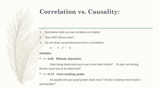 Correlation vs. Causality:
1. Correlation tells you two variables are related
2. Does NOT tell you why!!
3. Do not draw causal inferences from a correlation
X  Y , Y  X
examples:
 r = -0.60 #friends, depression
Does being depressed cause you to not have friends? Or does not having
friends cause you to be depressed?
 r = +0.55 hours studying, grades
Do people who get good grades study more? Or does studying more lead to
good grades?
 