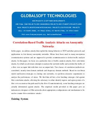 GLOBALSOFT TECHNOLOGIES 
Correlation-Based Traffic Analysis Attacks on Anonymity 
Networks 
In this paper, we address attacks that exploit the timing behavior of TCP and other protocols and 
applications in low-latency anonymity networks. Mixes have been used in many anonymous 
communication systems and are supposed to provide countermeasures to defeat traffic analysis 
attacks. In this paper, we focus on a particular class of traffic analysis attacks, flow-correlation 
attacks, by which an adversary attempts to analyze the network traffic and correlate the traffic of 
a flow over an input link with that over an output link. Two classes of correlation methods are 
considered, namely time-domain methods and frequency-domain methods. Based on our threat 
model and known strategies in existing mix networks, we perform extensive experiments to 
analyze the performance of mixes. We find that all but a few batching strategies fail against 
flow-correlation attacks, allowing the adversary to either identify ingress and egress points of a 
flow or to reconstruct the path used by the flow. Counterintuitively, some batching strategies are 
actually detrimental against attacks. The empirical results provided in this paper give an 
indication to designers of Mix networks about appropriate configurations and mechanisms to be 
used to counter flow-correlation attacks. 
Existing System 
IEEE PROJECTS & SOFTWARE DEVELOPMENTS 
IEEE FINAL YEAR PROJECTS|IEEE ENGINEERING PROJECTS|IEEE STUDENTS PROJECTS|IEEE 
BULK PROJECTS|BE/BTECH/ME/MTECH/MS/MCA PROJECTS|CSE/IT/ECE/EEE PROJECTS 
CELL: +91 98495 39085, +91 99662 35788, +91 98495 57908, +91 97014 40401 
Visit: www.finalyearprojects.org Mail to:ieeefinalsemprojects@gmai l.com 
 