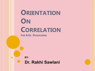 ORIENTATION
ON
CORRELATION
FOR B.ED. PROGRAMME
BY:
Dr. Rakhi Sawlani
 