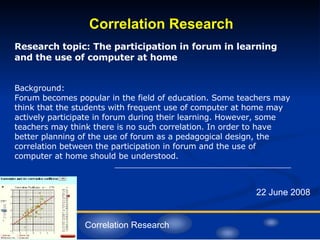 Correlation Research 22 June 2008 Research topic: The participation in forum in learning and the use of computer at home Background:  Forum becomes popular in the field of education. Some teachers may think that the students with frequent use of computer at home may actively participate in forum during their learning. However, some teachers may think there is no such correlation. In order to have better planning of the use of forum as a pedagogical design, the correlation between the participation in forum and the use of computer at home should be understood. Correlation Research 
