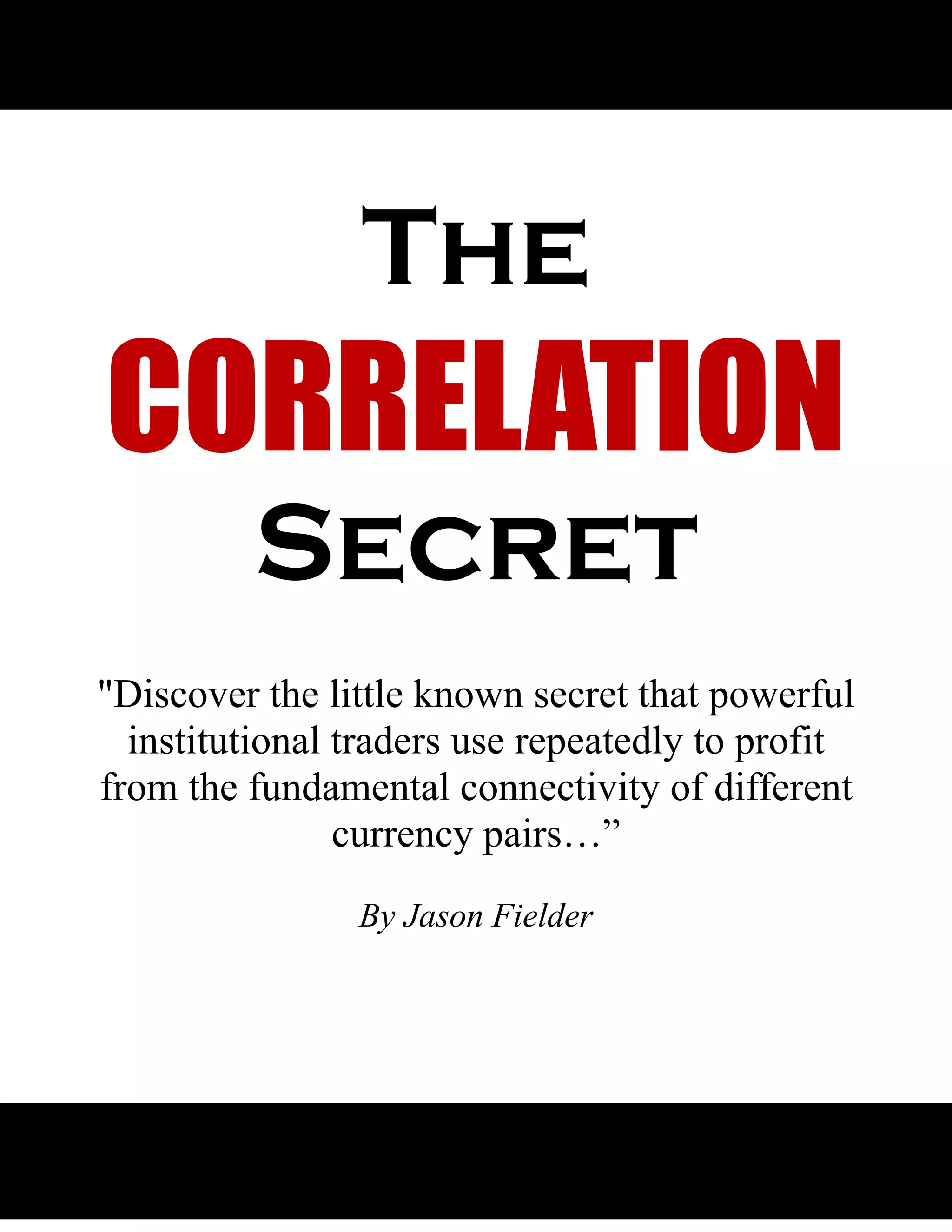 The
CORRELATION
         Secret
"Discover the little known secret that powerful
  institutional traders use repeatedly to profit
from the fundamental connectivity of different
                currency pairs…”
                By Jason Fielder




   1
 