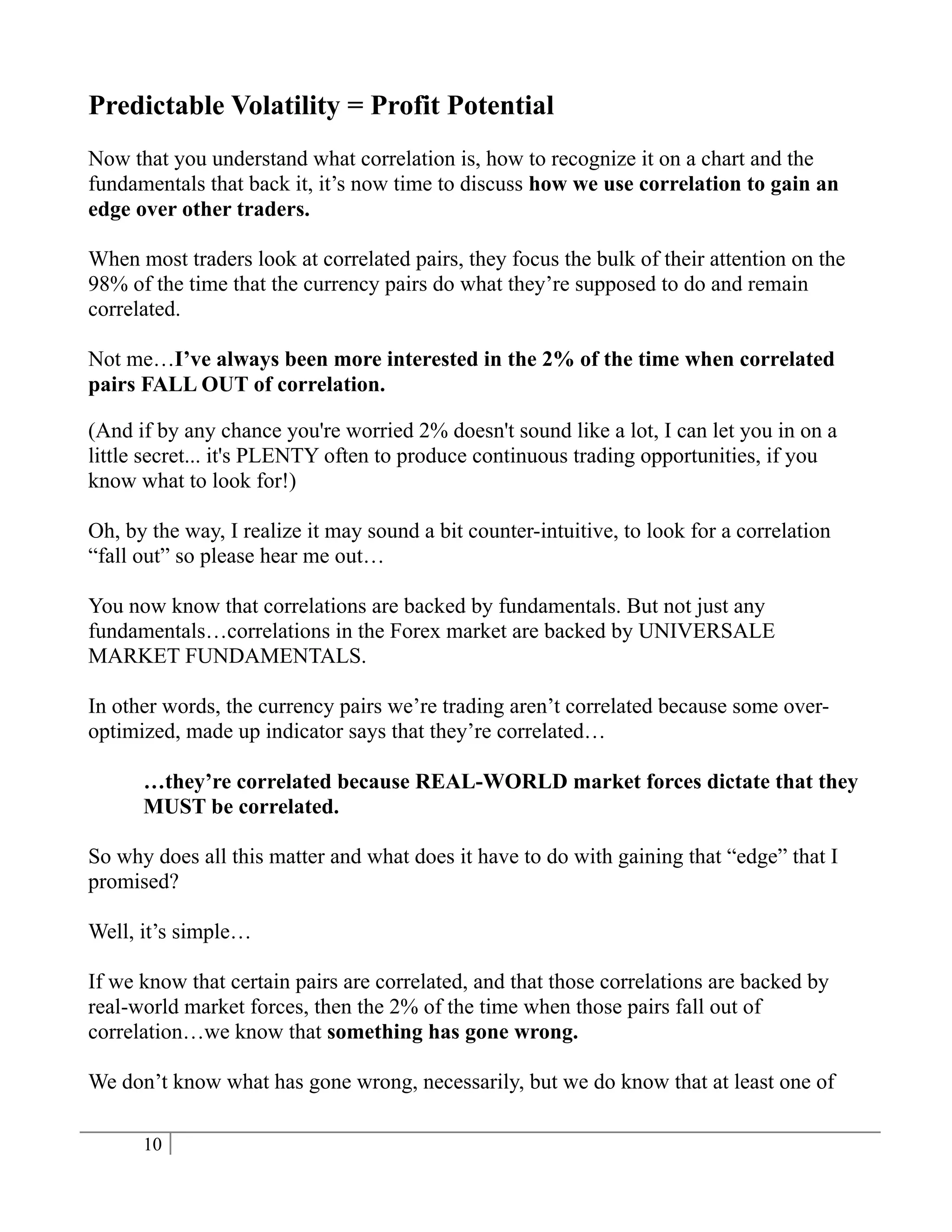 Predictable Volatility = Profit Potential
Now that you understand what correlation is, how to recognize it on a chart and the
fundamentals that back it, it’s now time to discuss how we use correlation to gain an
edge over other traders.

When most traders look at correlated pairs, they focus the bulk of their attention on the
98% of the time that the currency pairs do what they’re supposed to do and remain
correlated.

Not me…I’ve always been more interested in the 2% of the time when correlated
pairs FALL OUT of correlation.

(And if by any chance you're worried 2% doesn't sound like a lot, I can let you in on a
little secret... it's PLENTY often to produce continuous trading opportunities, if you
know what to look for!)

Oh, by the way, I realize it may sound a bit counter-intuitive, to look for a correlation
“fall out” so please hear me out…

You now know that correlations are backed by fundamentals. But not just any
fundamentals…correlations in the Forex market are backed by UNIVERSALE
MARKET FUNDAMENTALS.

In other words, the currency pairs we’re trading aren’t correlated because some over-
optimized, made up indicator says that they’re correlated…

      …they’re correlated because REAL-WORLD market forces dictate that they
      MUST be correlated.

So why does all this matter and what does it have to do with gaining that “edge” that I
promised?

Well, it’s simple…

If we know that certain pairs are correlated, and that those correlations are backed by
real-world market forces, then the 2% of the time when those pairs fall out of
correlation…we know that something has gone wrong.

We don’t know what has gone wrong, necessarily, but we do know that at least one of

      10
 