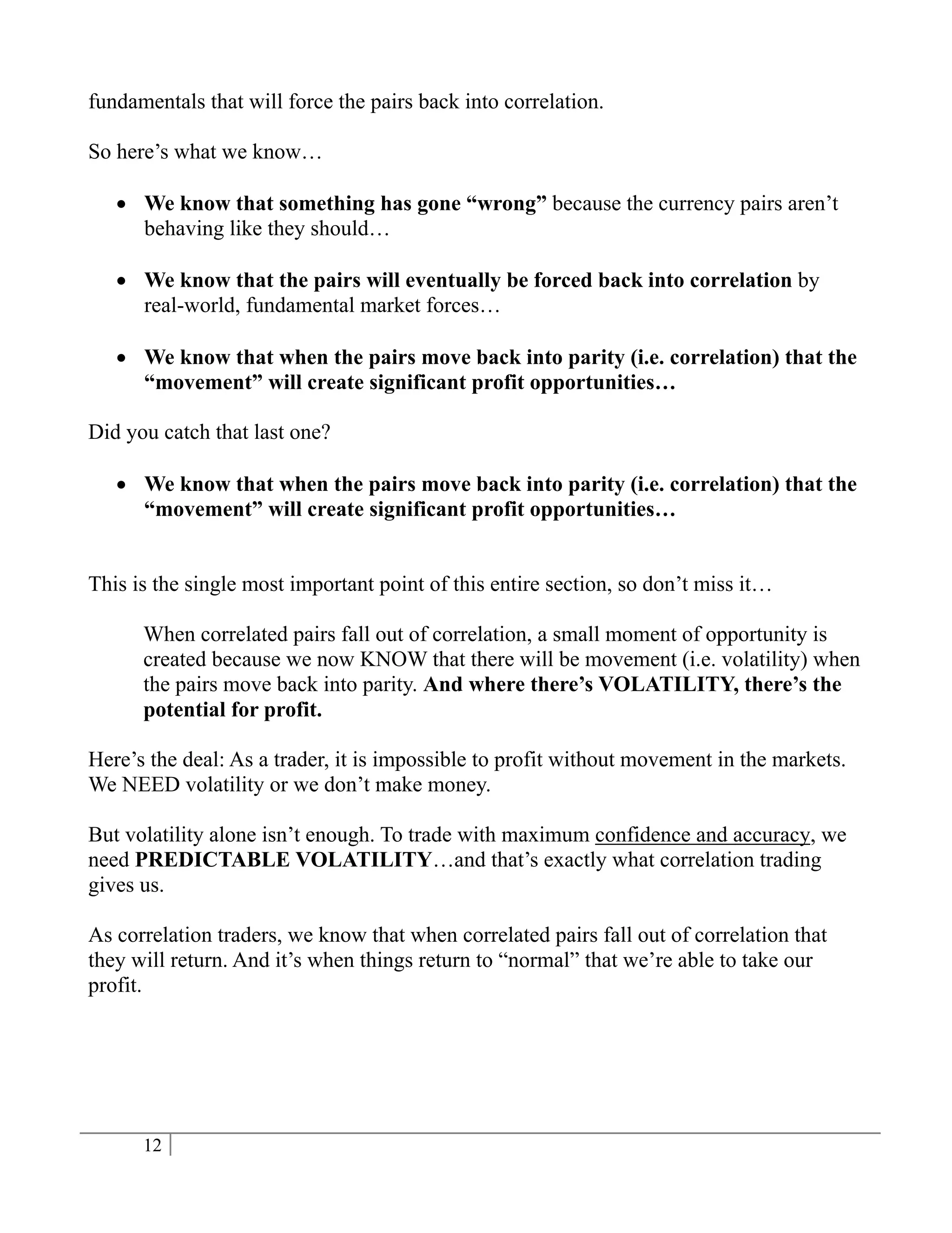 fundamentals that will force the pairs back into correlation.

So here’s what we know…

    We know that something has gone “wrong” because the currency pairs aren’t
     behaving like they should…

    We know that the pairs will eventually be forced back into correlation by
     real-world, fundamental market forces…

    We know that when the pairs move back into parity (i.e. correlation) that the
     “movement” will create significant profit opportunities…

Did you catch that last one?

    We know that when the pairs move back into parity (i.e. correlation) that the
     “movement” will create significant profit opportunities…


This is the single most important point of this entire section, so don’t miss it…

      When correlated pairs fall out of correlation, a small moment of opportunity is
      created because we now KNOW that there will be movement (i.e. volatility) when
      the pairs move back into parity. And where there’s VOLATILITY, there’s the
      potential for profit.

Here’s the deal: As a trader, it is impossible to profit without movement in the markets.
We NEED volatility or we don’t make money.

But volatility alone isn’t enough. To trade with maximum confidence and accuracy, we
need PREDICTABLE VOLATILITY…and that’s exactly what correlation trading
gives us.

As correlation traders, we know that when correlated pairs fall out of correlation that
they will return. And it’s when things return to “normal” that we’re able to take our
profit.




      12
 