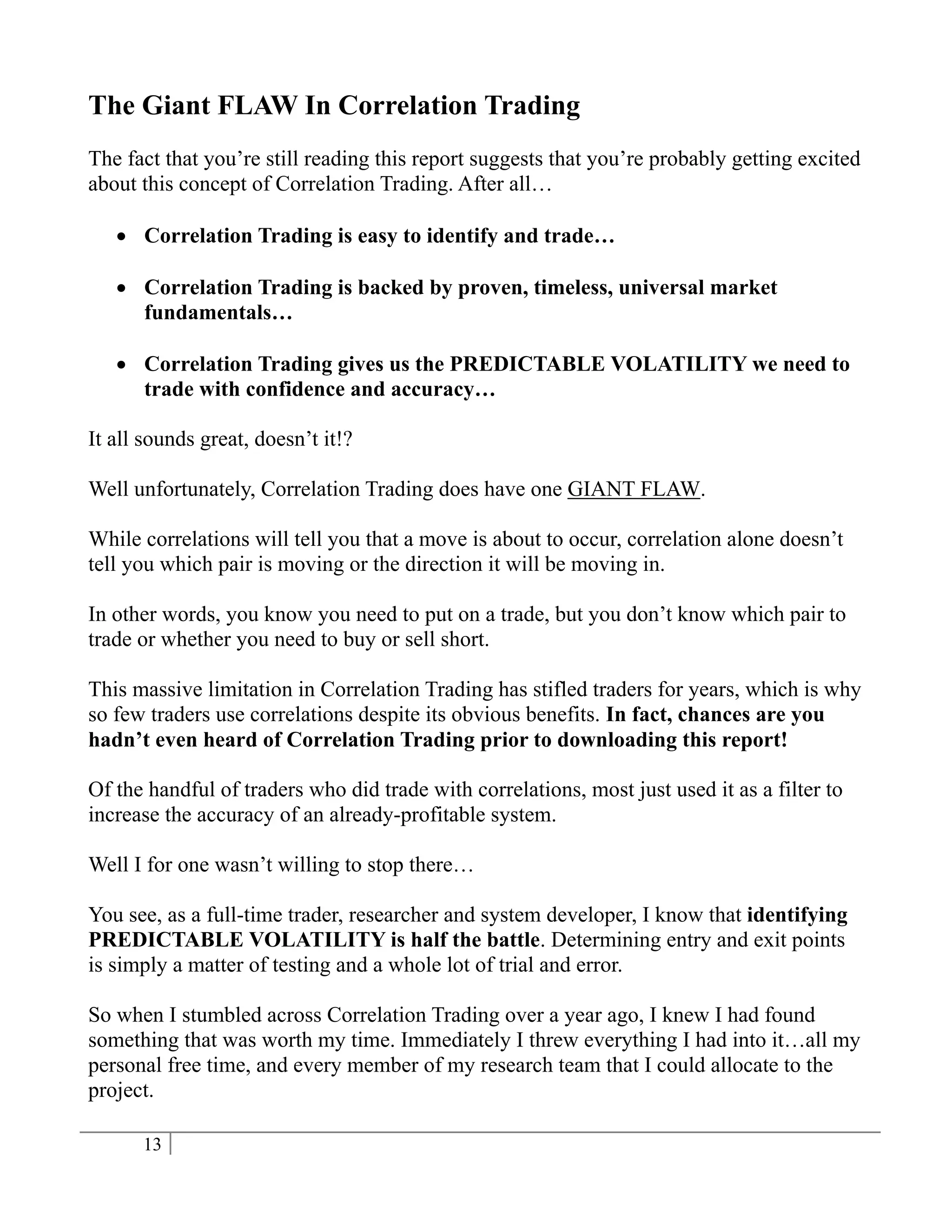 The Giant FLAW In Correlation Trading
The fact that you’re still reading this report suggests that you’re probably getting excited
about this concept of Correlation Trading. After all…

    Correlation Trading is easy to identify and trade…

    Correlation Trading is backed by proven, timeless, universal market
     fundamentals…

    Correlation Trading gives us the PREDICTABLE VOLATILITY we need to
     trade with confidence and accuracy…

It all sounds great, doesn’t it!?

Well unfortunately, Correlation Trading does have one GIANT FLAW.

While correlations will tell you that a move is about to occur, correlation alone doesn’t
tell you which pair is moving or the direction it will be moving in.

In other words, you know you need to put on a trade, but you don’t know which pair to
trade or whether you need to buy or sell short.

This massive limitation in Correlation Trading has stifled traders for years, which is why
so few traders use correlations despite its obvious benefits. In fact, chances are you
hadn’t even heard of Correlation Trading prior to downloading this report!

Of the handful of traders who did trade with correlations, most just used it as a filter to
increase the accuracy of an already-profitable system.

Well I for one wasn’t willing to stop there…

You see, as a full-time trader, researcher and system developer, I know that identifying
PREDICTABLE VOLATILITY is half the battle. Determining entry and exit points
is simply a matter of testing and a whole lot of trial and error.

So when I stumbled across Correlation Trading over a year ago, I knew I had found
something that was worth my time. Immediately I threw everything I had into it…all my
personal free time, and every member of my research team that I could allocate to the
project.

      13
 